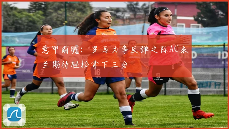 意甲前瞻：罗马力争反弹之际AC米兰期待轻松拿下三分
