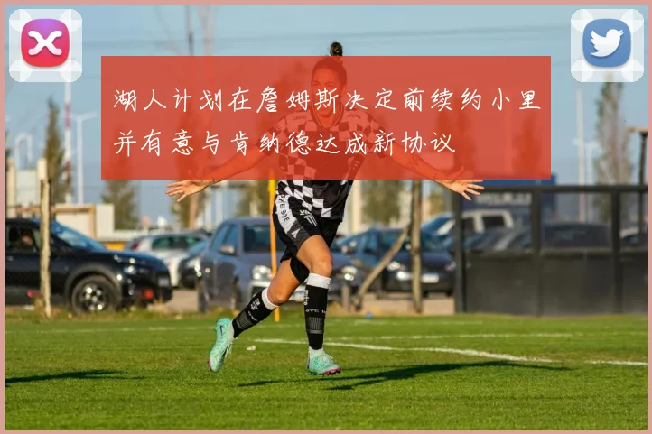 湖人计划在詹姆斯决定前续约小里并有意与肯纳德达成新协议