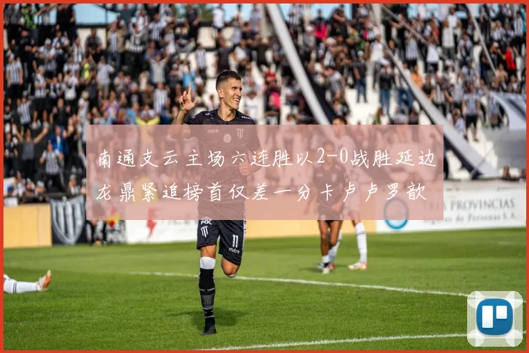 南通支云主场六连胜以2-0战胜延边龙鼎紧追榜首仅差一分卡卢卢罗歆破门助力