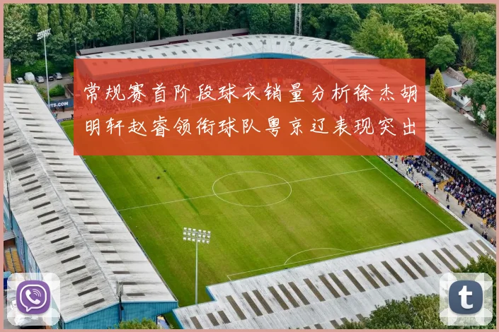 常规赛首阶段球衣销量分析徐杰胡明轩赵睿领衔球队粤京辽表现突出