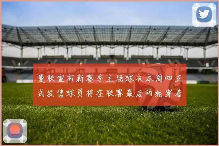 曼联宣布新赛季主场球衣本周四正式发售球员将在联赛最后两轮穿着上阵