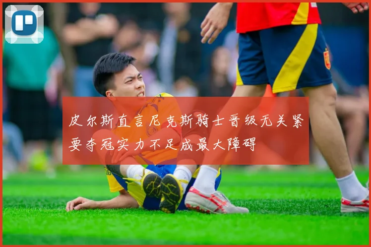 皮尔斯直言尼克斯骑士晋级无关紧要夺冠实力不足成最大障碍