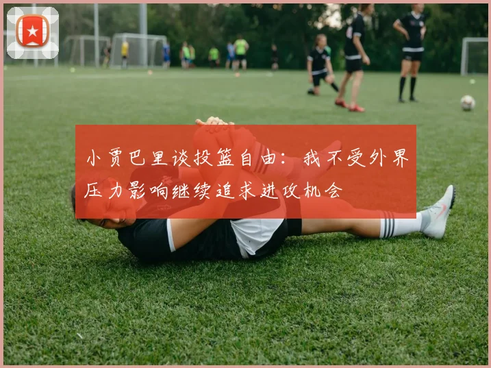 小贾巴里谈投篮自由：我不受外界压力影响继续追求进攻机会