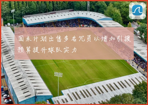 国米计划出售多名冗员以增加引援预算提升球队实力