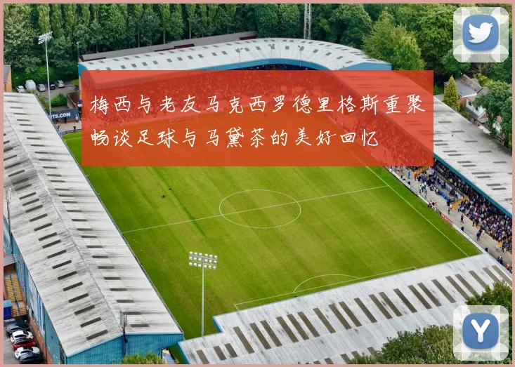 梅西与老友马克西罗德里格斯重聚畅谈足球与马黛茶的美好回忆