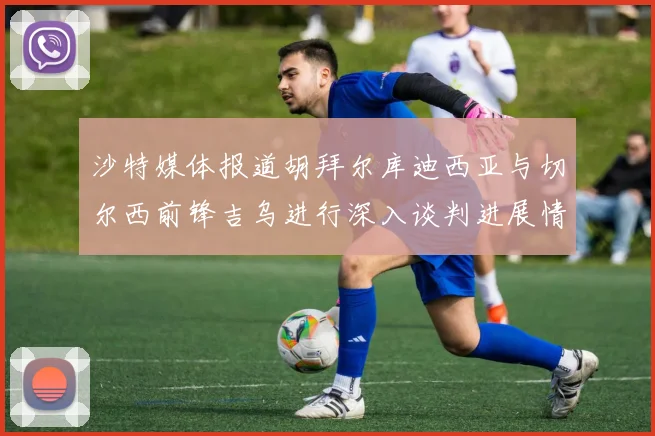 沙特媒体报道胡拜尔库迪西亚与切尔西前锋吉乌进行深入谈判进展情况
