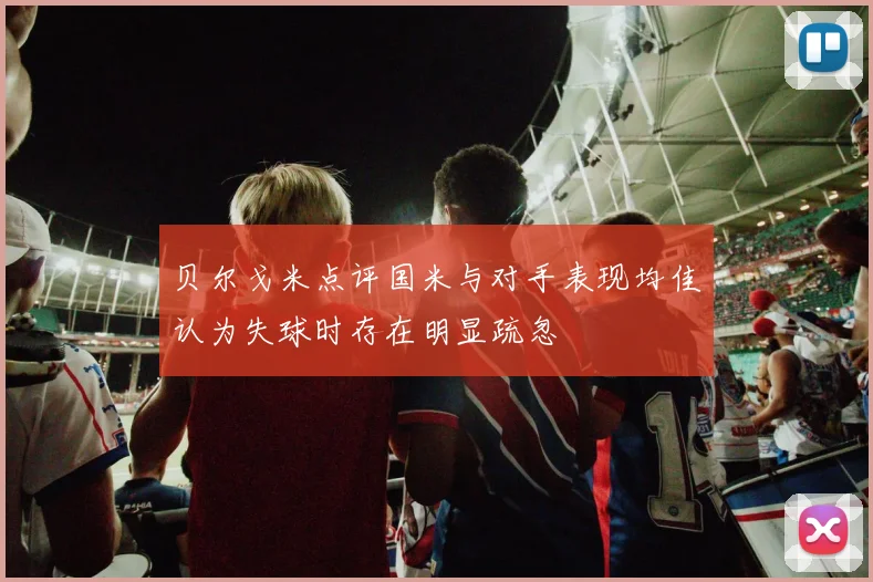 贝尔戈米点评国米与对手表现均佳认为失球时存在明显疏忽