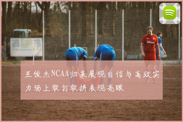 王俊杰NCAA归来展现自信与高效实力场上敢打敢拼表现亮眼