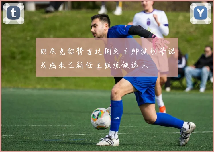 朗尼克称赞吉达国民主帅波切蒂诺或成米兰新任主教练候选人