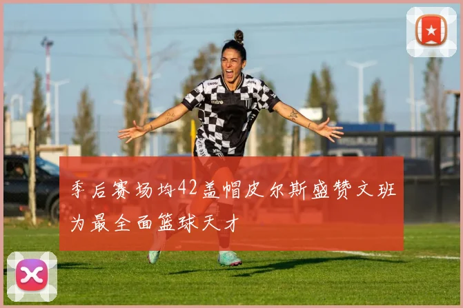 季后赛场均42盖帽皮尔斯盛赞文班为最全面篮球天才
