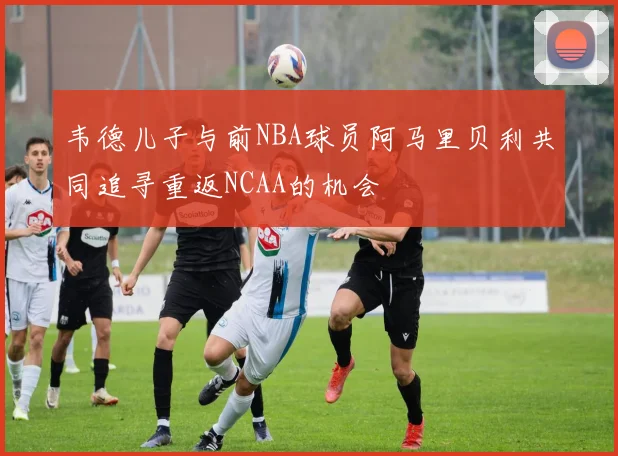 韦德儿子与前NBA球员阿马里贝利共同追寻重返NCAA的机会