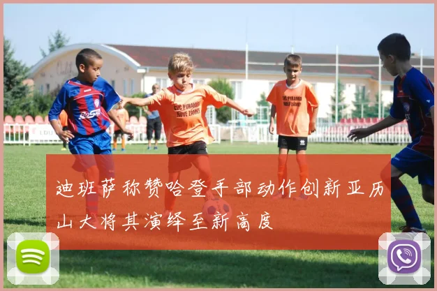 迪班萨称赞哈登手部动作创新亚历山大将其演绎至新高度