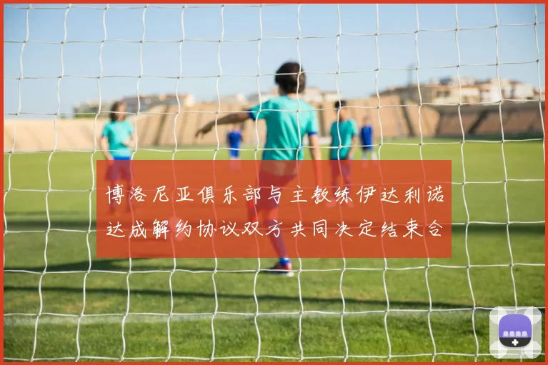 博洛尼亚俱乐部与主教练伊达利诺达成解约协议双方共同决定结束合作关系