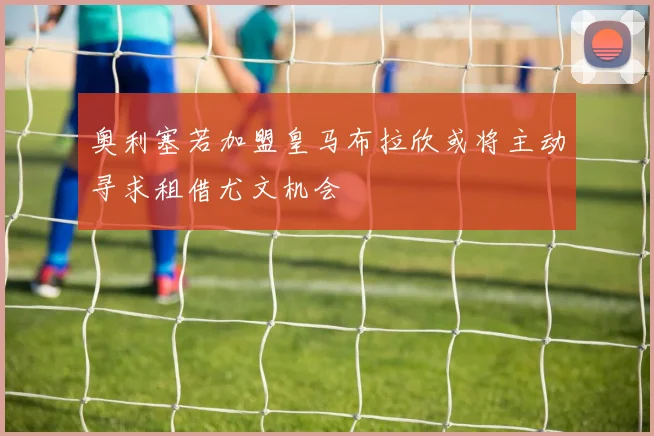 奥利塞若加盟皇马布拉欣或将主动寻求租借尤文机会